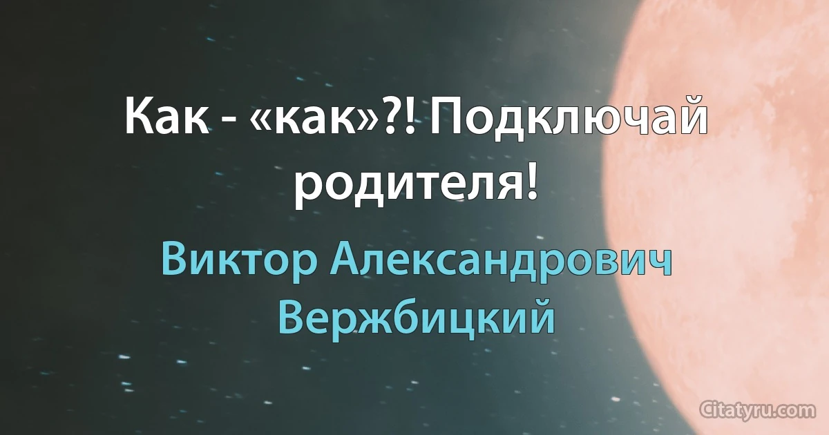 Как - «как»?! Подключай родителя! (Виктор Александрович Вержбицкий)