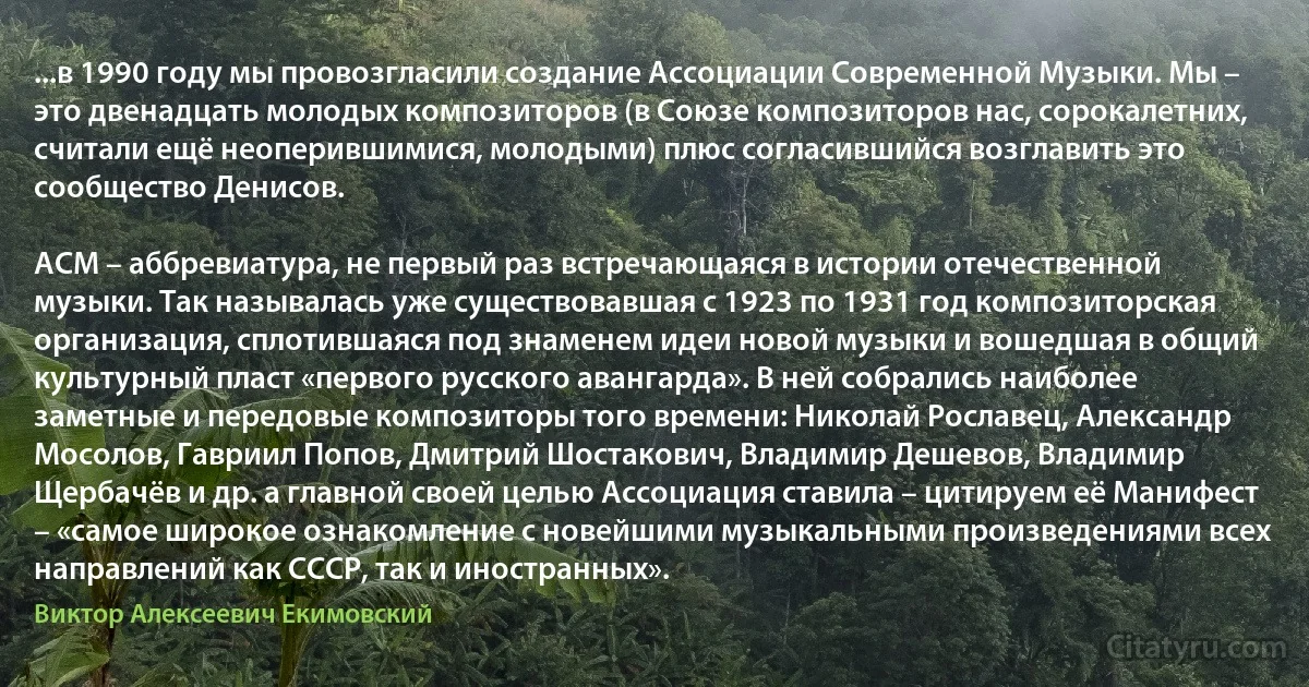 ...в 1990 году мы провозгласили создание Ассоциации Современной Музыки. Мы – это двенадцать молодых композиторов (в Союзе композиторов нас, сорокалетних, считали ещё неоперившимися, молодыми) плюс согласившийся возглавить это сообщество Денисов.

АСМ – аббревиатура, не первый раз встречающаяся в истории отечественной музыки. Так называлась уже существовавшая с 1923 по 1931 год композиторская организация, сплотившаяся под знаменем идеи новой музыки и вошедшая в общий культурный пласт «первого русского авангарда». В ней собрались наиболее заметные и передовые композиторы того времени: Николай Рославец, Александр Мосолов, Гавриил Попов, Дмитрий Шостакович, Владимир Дешевов, Владимир Щербачёв и др. а главной своей целью Ассоциация ставила – цитируем её Манифест – «самое широкое ознакомление с новейшими музыкальными произведениями всех направлений как СССР, так и иностранных». (Виктор Алексеевич Екимовский)