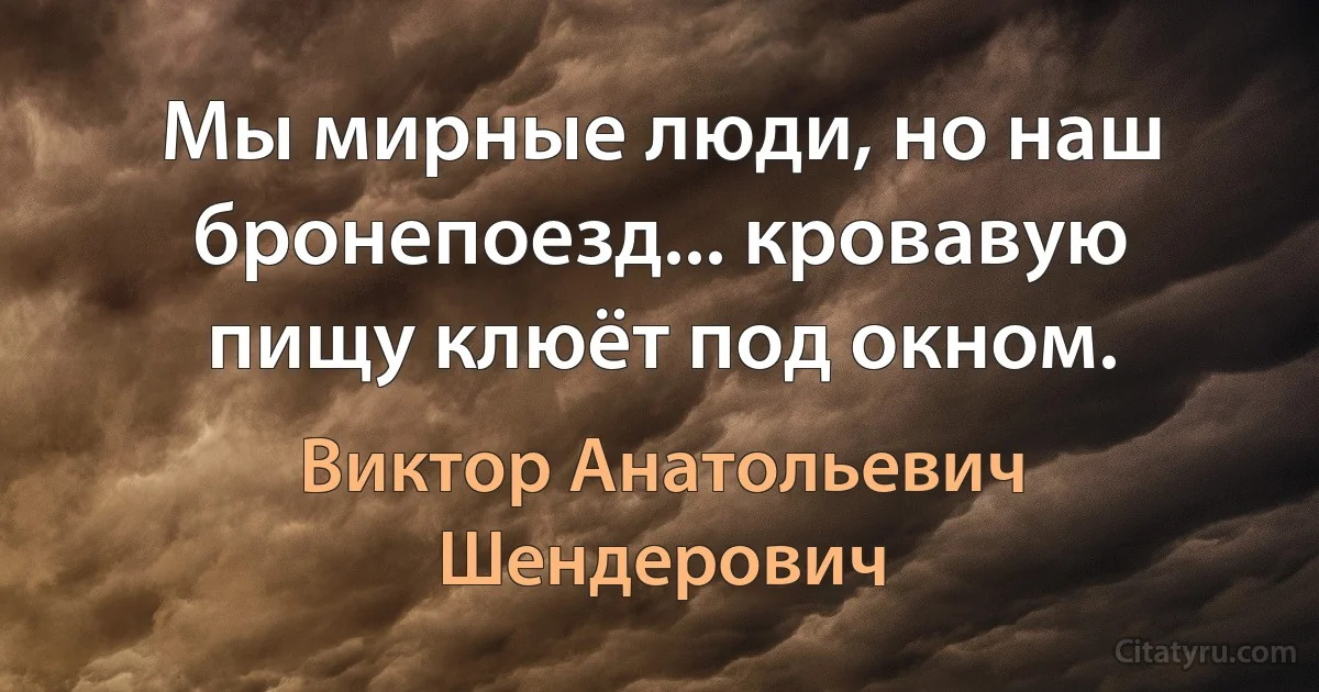 Мы мирные люди, но наш бронепоезд... кровавую пищу клюёт под окном. (Виктор Анатольевич Шендерович)