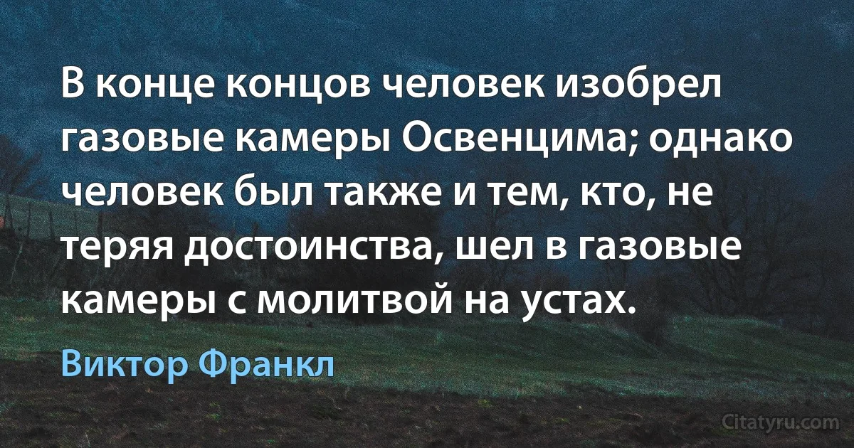 В конце концов человек изобрел газовые камеры Освенцима; однако человек был также и тем, кто, не теряя достоинства, шел в газовые камеры с молитвой на устах. (Виктор Франкл)