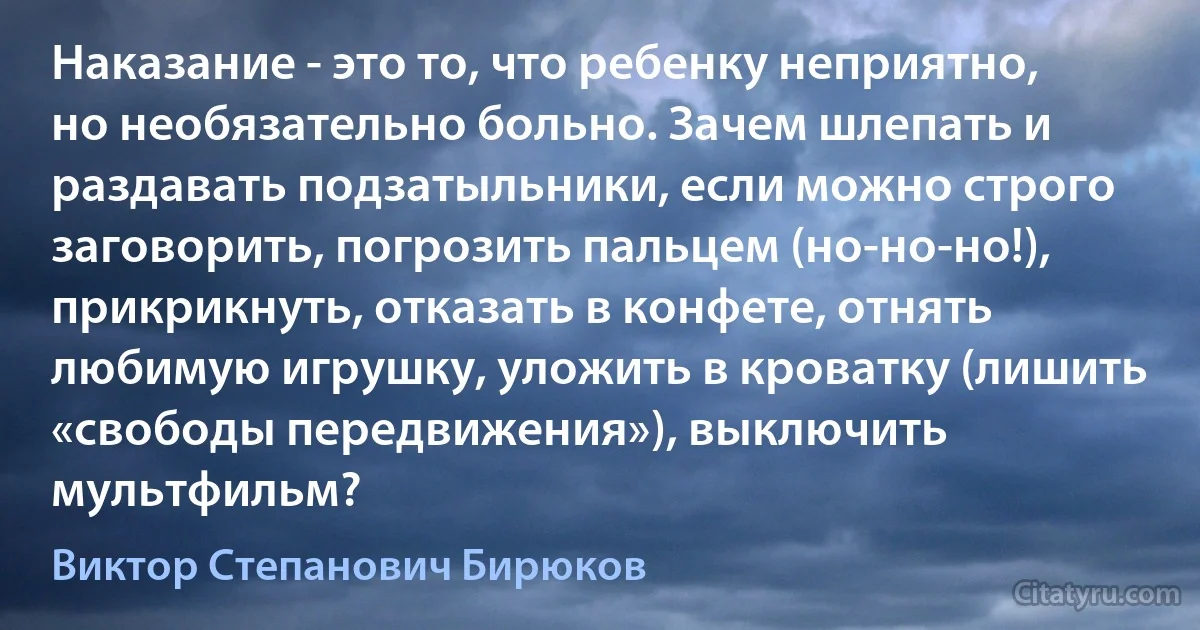 Наказание - это то, что ребенку неприятно, но необязательно больно. Зачем шлепать и раздавать подзатыльники, если можно строго заговорить, погрозить пальцем (но-но-но!), прикрикнуть, отказать в конфете, отнять любимую игрушку, уложить в кроватку (лишить «свободы передвижения»), выключить мультфильм? (Виктор Степанович Бирюков)