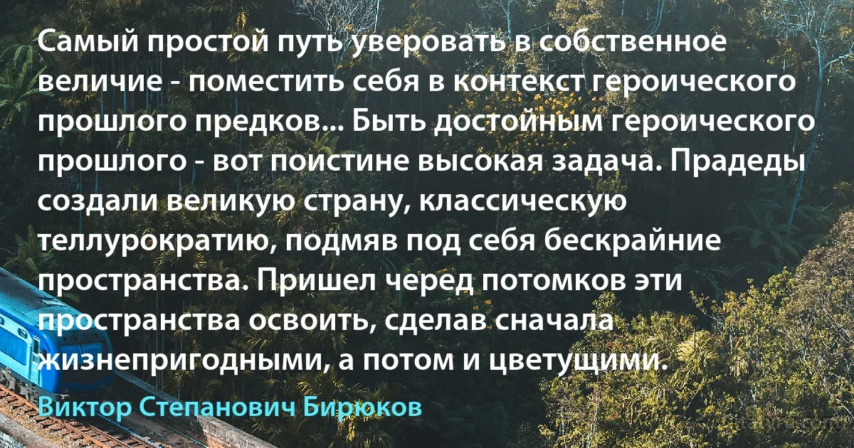 Самый простой путь уверовать в собственное величие - поместить себя в контекст героического прошлого предков... Быть достойным героического прошлого - вот поистине высокая задача. Прадеды создали великую страну, классическую теллурократию, подмяв под себя бескрайние пространства. Пришел черед потомков эти пространства освоить, сделав сначала жизнепригодными, а потом и цветущими. (Виктор Степанович Бирюков)