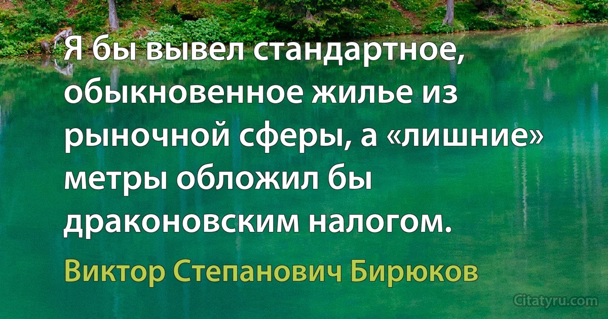 Я бы вывел стандартное, обыкновенное жилье из рыночной сферы, а «лишние» метры обложил бы драконовским налогом. (Виктор Степанович Бирюков)