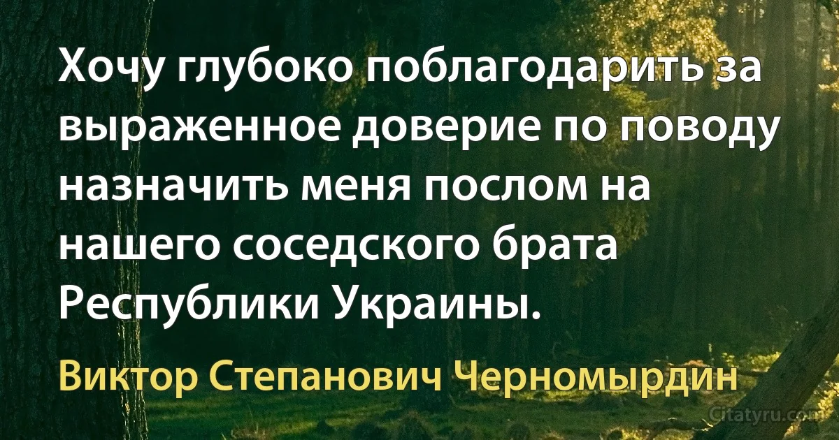 Хочу глубоко поблагодарить за выраженное доверие по поводу назначить меня послом на нашего соседского брата Республики Украины. (Виктор Степанович Черномырдин)