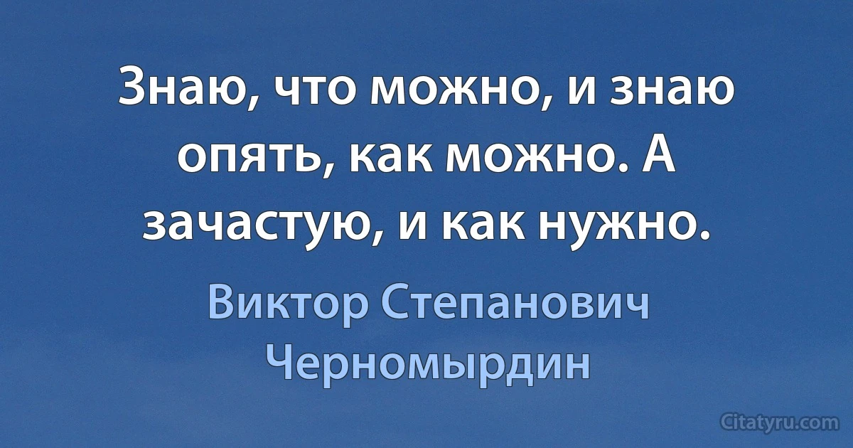 Знаю, что можно, и знаю опять, как можно. А зачастую, и как нужно. (Виктор Степанович Черномырдин)