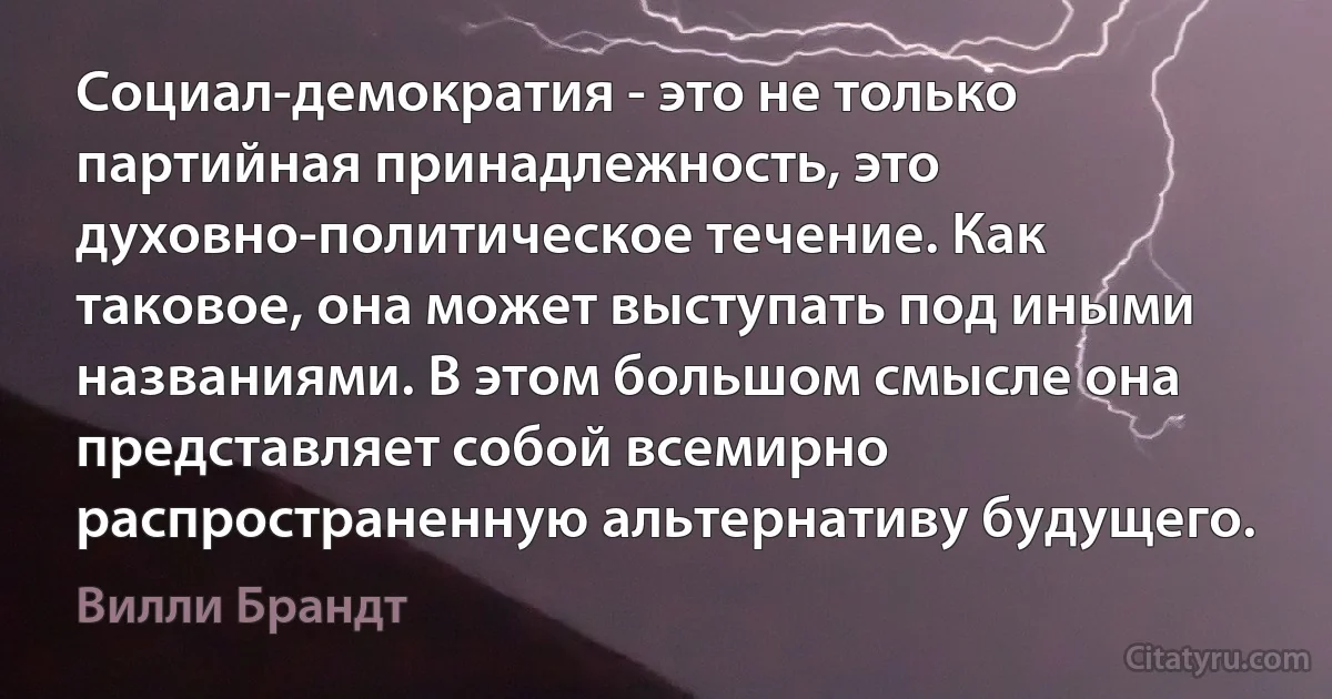 Социал-демократия - это не только партийная принадлежность, это духовно-политическое течение. Как таковое, она может выступать под иными названиями. В этом большом смысле она представляет собой всемирно распространенную альтернативу будущего. (Вилли Брандт)