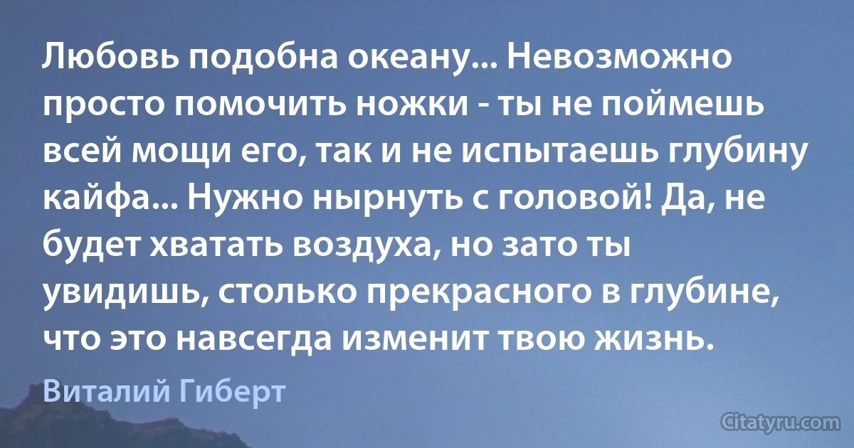 Любовь подобна океану... Невозможно просто помочить ножки - ты не поймешь всей мощи его, так и не испытаешь глубину кайфа... Нужно нырнуть с головой! Да, не будет хватать воздуха, но зато ты увидишь, столько прекрасного в глубине, что это навсегда изменит твою жизнь. (Виталий Гиберт)