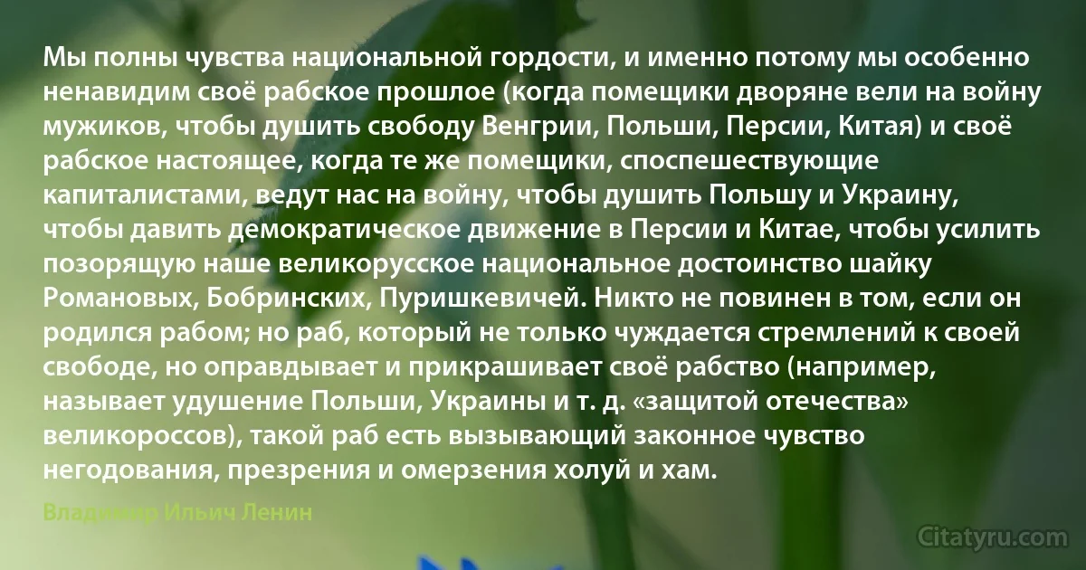 Мы полны чувства национальной гордости, и именно потому мы особенно ненавидим своё рабское прошлое (когда помещики дворяне вели на войну мужиков, чтобы душить свободу Венгрии, Польши, Персии, Китая) и своё рабское настоящее, когда те же помещики, споспешествующие капиталистами, ведут нас на войну, чтобы душить Польшу и Украину, чтобы давить демократическое движение в Персии и Китае, чтобы усилить позорящую наше великорусское национальное достоинство шайку Романовых, Бобринских, Пуришкевичей. Никто не повинен в том, если он родился рабом; но раб, который не только чуждается стремлений к своей свободе, но оправдывает и прикрашивает своё рабство (например, называет удушение Польши, Украины и т. д. «защитой отечества» великороссов), такой раб есть вызывающий законное чувство негодования, презрения и омерзения холуй и хам. (Владимир Ильич Ленин)