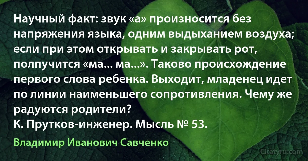 Научный факт: звук «а» произносится без напряжения языка, одним выдыханием воздуха; если при этом открывать и закрывать рот, полпучится «ма... ма...». Таково происхождение первого слова ребенка. Выходит, младенец идет по линии наименьшего сопротивления. Чему же радуются родители?
К. Прутков-инженер. Мысль № 53. (Владимир Иванович Савченко)