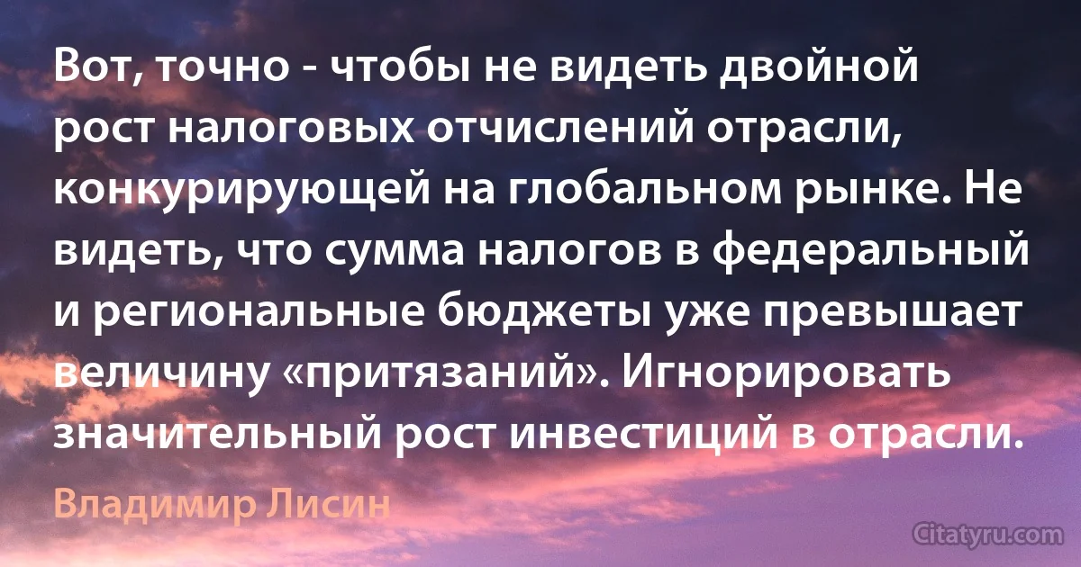 Вот, точно - чтобы не видеть двойной рост налоговых отчислений отрасли, конкурирующей на глобальном рынке. Не видеть, что сумма налогов в федеральный и региональные бюджеты уже превышает величину «притязаний». Игнорировать значительный рост инвестиций в отрасли. (Владимир Лисин)