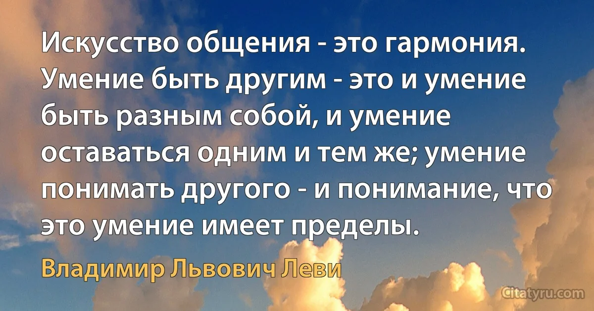 Искусство общения - это гармония. Умение быть другим - это и умение быть разным собой, и умение оставаться одним и тем же; умение понимать другого - и понимание, что это умение имеет пределы. (Владимир Львович Леви)