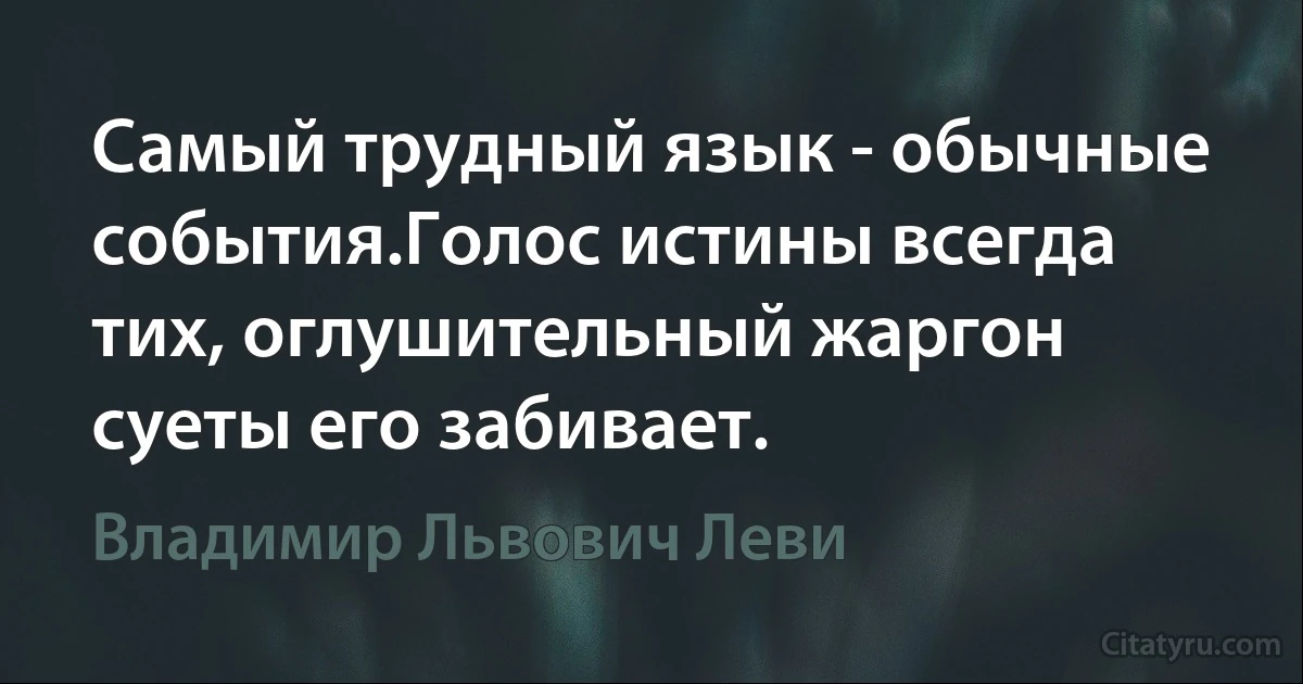 Самый трудный язык - обычные события.Голос истины всегда тих, оглушительный жаргон суеты его забивает. (Владимир Львович Леви)