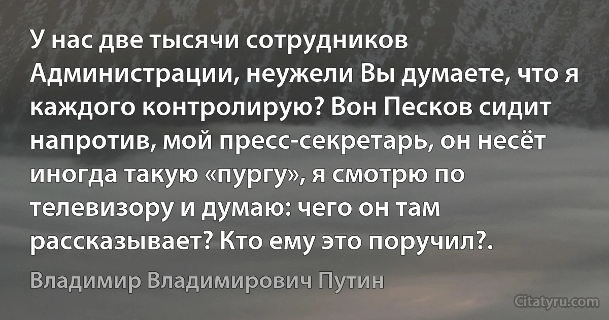 У нас две тысячи сотрудников Администрации, неужели Вы думаете, что я каждого контролирую? Вон Песков сидит напротив, мой пресс-секретарь, он несёт иногда такую «пургу», я смотрю по телевизору и думаю: чего он там рассказывает? Кто ему это поручил?. (Владимир Владимирович Путин)