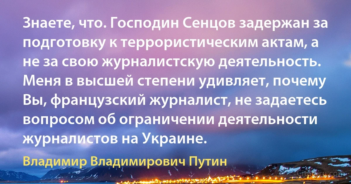 Знаете, что. Господин Сенцов задержан за подготовку к террористическим актам, а не за свою журналистскую деятельность. Меня в высшей степени удивляет, почему Вы, французский журналист, не задаетесь вопросом об ограничении деятельности журналистов на Украине. (Владимир Владимирович Путин)