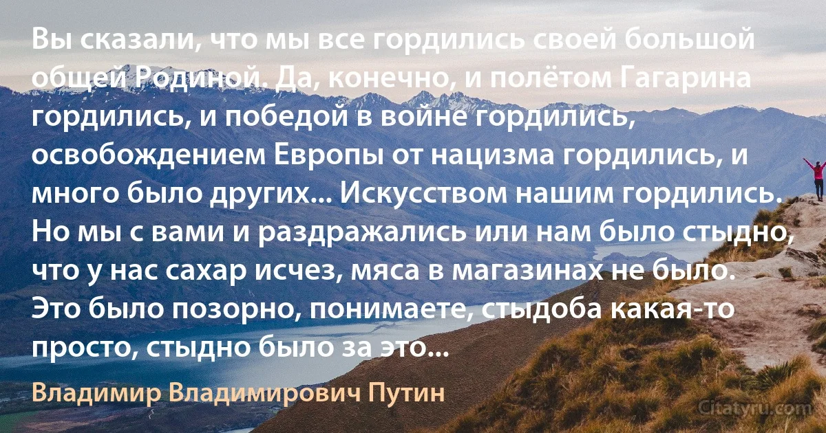 Вы сказали, что мы все гордились своей большой общей Родиной. Да, конечно, и полётом Гагарина гордились, и победой в войне гордились, освобождением Европы от нацизма гордились, и много было других... Искусством нашим гордились. Но мы с вами и раздражались или нам было стыдно, что у нас сахар исчез, мяса в магазинах не было. Это было позорно, понимаете, стыдоба какая-то просто, стыдно было за это... (Владимир Владимирович Путин)