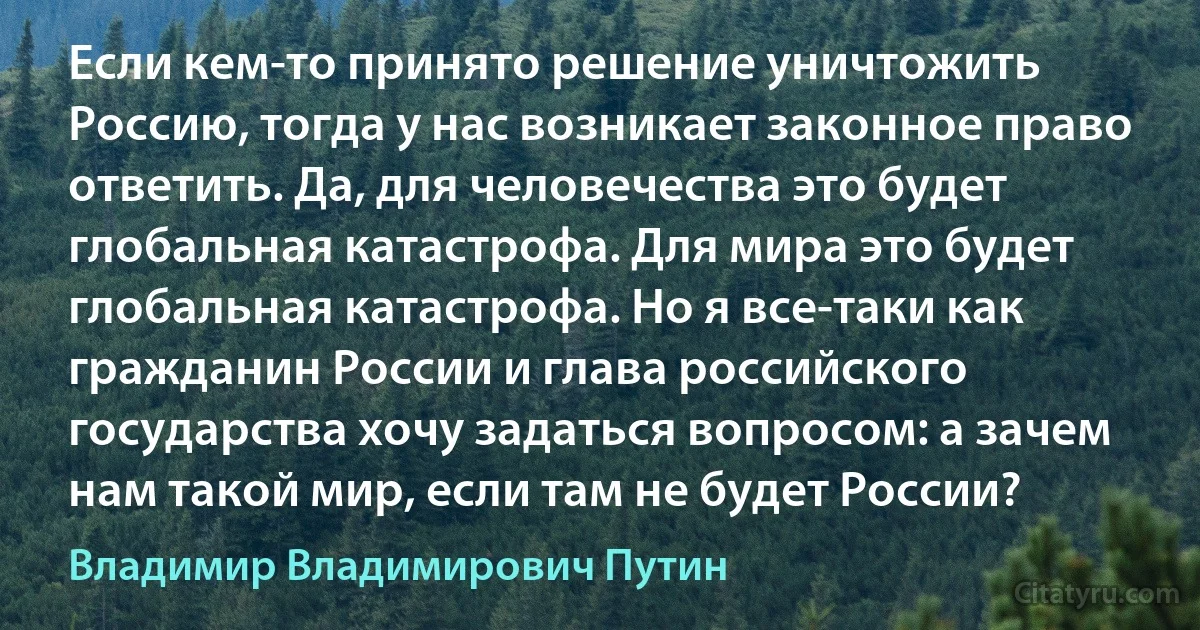 Если кем-то принято решение уничтожить Россию, тогда у нас возникает законное право ответить. Да, для человечества это будет глобальная катастрофа. Для мира это будет глобальная катастрофа. Но я все-таки как гражданин России и глава российского государства хочу задаться вопросом: а зачем нам такой мир, если там не будет России? (Владимир Владимирович Путин)