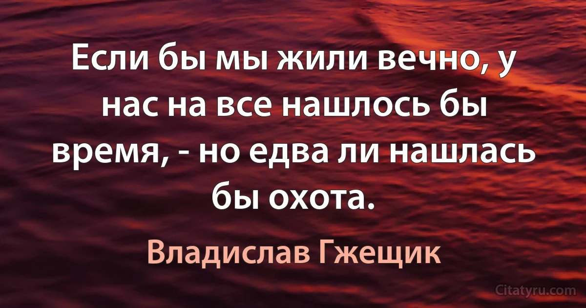 Если бы мы жили вечно, у нас на все нашлось бы время, - но едва ли нашлась бы охота. (Владислав Гжещик)