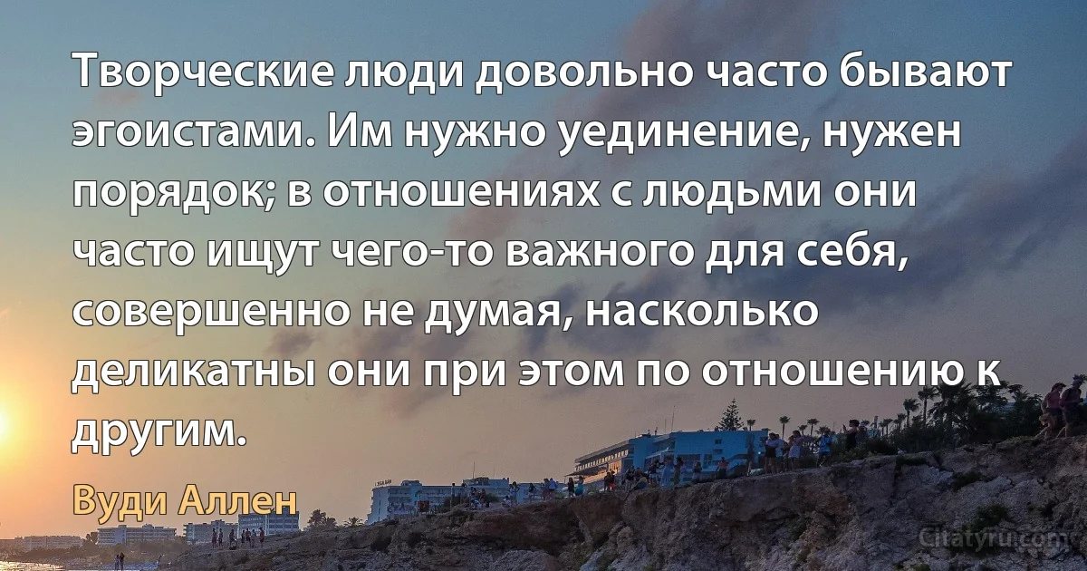 Творческие люди довольно часто бывают эгоистами. Им нужно уединение, нужен порядок; в отношениях с людьми они часто ищут чего-то важного для себя, совершенно не думая, насколько деликатны они при этом по отношению к другим. (Вуди Аллен)