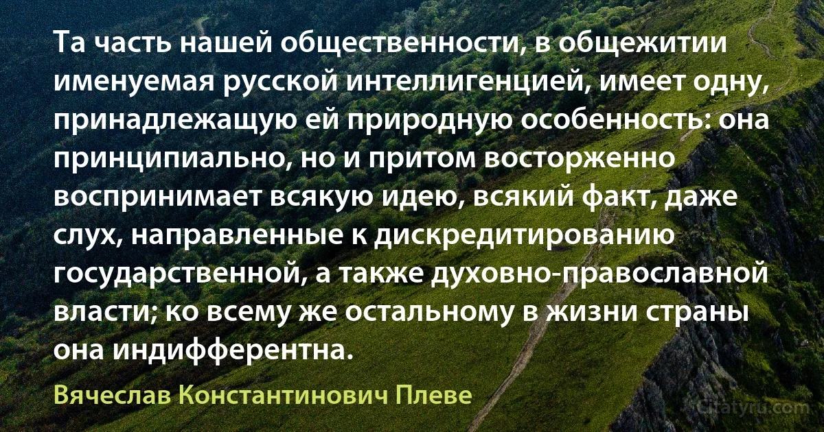 Та часть нашей общественности, в общежитии именуемая русской интеллигенцией, имеет одну, принадлежащую ей природную особенность: она принципиально, но и притом восторженно воспринимает всякую идею, всякий факт, даже слух, направленные к дискредитированию государственной, а также духовно-православной власти; ко всему же остальному в жизни страны она индифферентна. (Вячеслав Константинович Плеве)