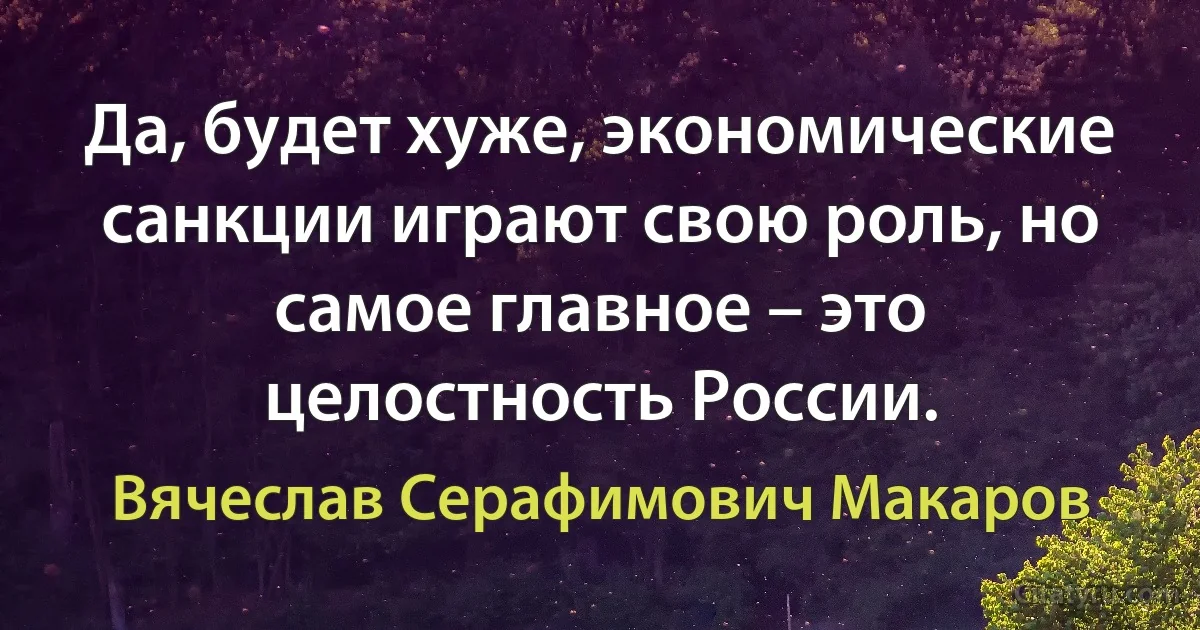 Да, будет хуже, экономические санкции играют свою роль, но самое главное – это целостность России. (Вячеслав Серафимович Макаров)