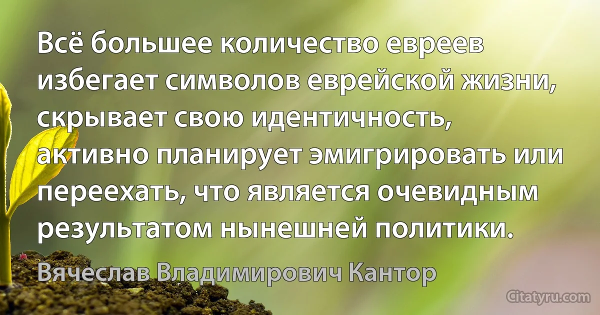 Всё большее количество евреев избегает символов еврейской жизни, скрывает свою идентичность, активно планирует эмигрировать или переехать, что является очевидным результатом нынешней политики. (Вячеслав Владимирович Кантор)