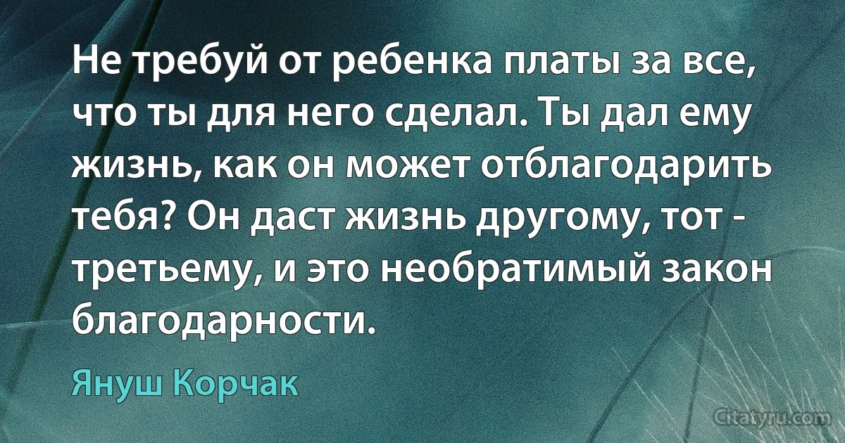 Не требуй от ребенка платы за все, что ты для него сделал. Ты дал ему жизнь, как он может отблагодарить тебя? Он даст жизнь другому, тот - третьему, и это необратимый закон благодарности. (Януш Корчак)