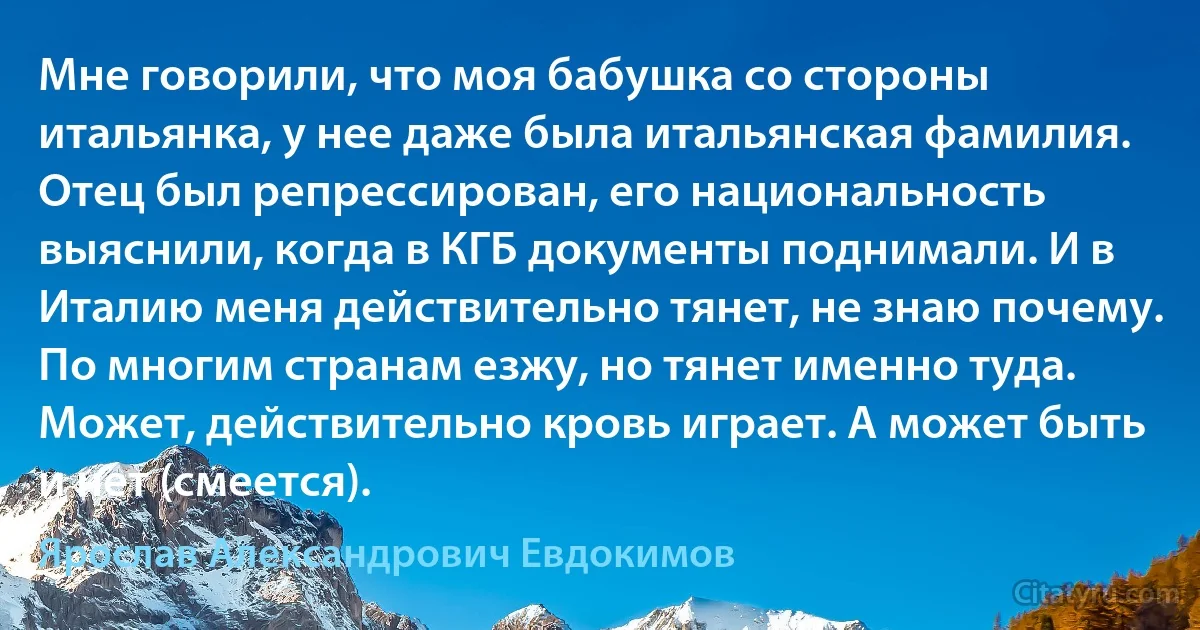 Мне говорили, что моя бабушка со стороны итальянка, у нее даже была итальянская фамилия. Отец был репрессирован, его национальность выяснили, когда в КГБ документы поднимали. И в Италию меня действительно тянет, не знаю почему. По многим странам езжу, но тянет именно туда. Может, действительно кровь играет. А может быть и нет (смеется). (Ярослав Александрович Евдокимов)