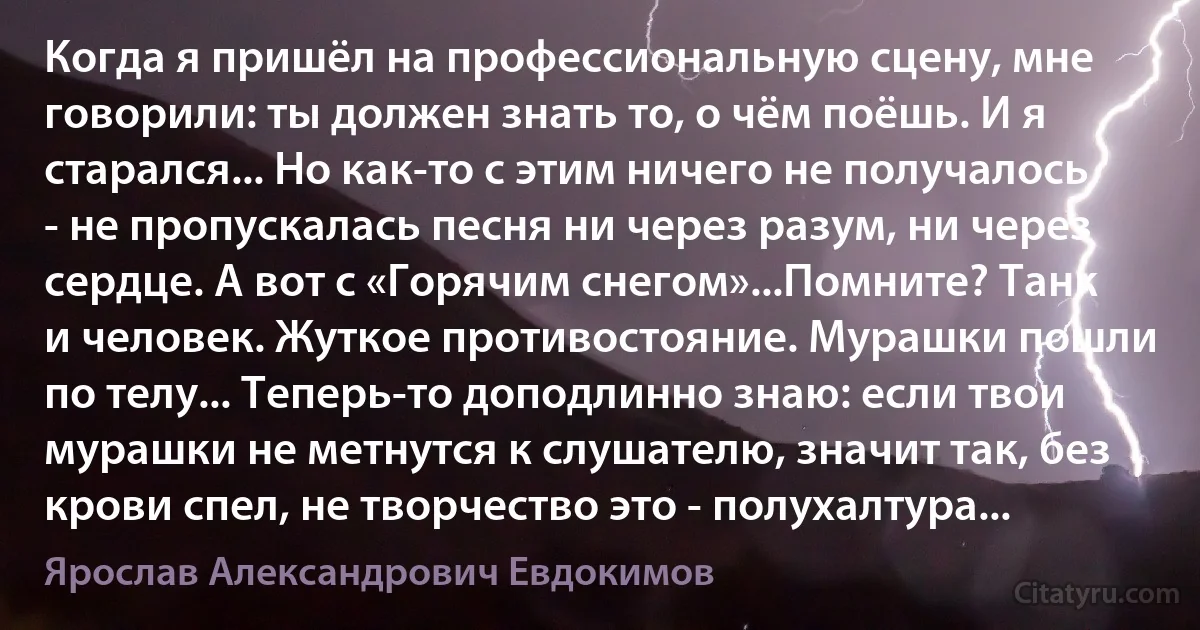 Когда я пришёл на профессиональную сцену, мне говорили: ты должен знать то, о чём поёшь. И я старался... Но как-то с этим ничего не получалось - не пропускалась песня ни через разум, ни через сердце. А вот с «Горячим снегом»...Помните? Танк и человек. Жуткое противостояние. Мурашки пошли по телу... Теперь-то доподлинно знаю: если твои мурашки не метнутся к слушателю, значит так, без крови спел, не творчество это - полухалтура... (Ярослав Александрович Евдокимов)