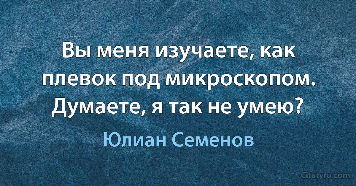 Вы меня изучаете, как плевок под микроскопом. Думаете, я так не умею? (Юлиан Семенов)