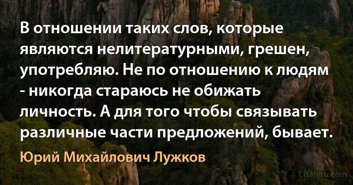 В отношении таких слов, которые являются нелитературными, грешен, употребляю. Не по отношению к людям - никогда стараюсь не обижать личность. А для того чтобы связывать различные части предложений, бывает. (Юрий Михайлович Лужков)