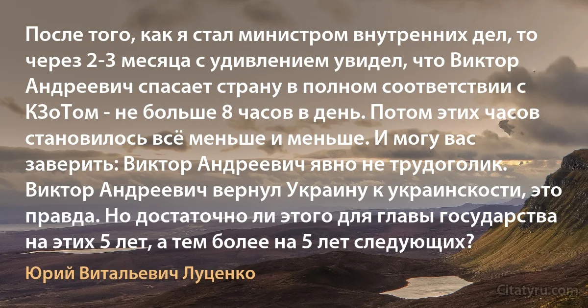 После того, как я стал министром внутренних дел, то через 2-3 месяца с удивлением увидел, что Виктор Андреевич спасает страну в полном соответствии с КЗоТом - не больше 8 часов в день. Потом этих часов становилось всё меньше и меньше. И могу вас заверить: Виктор Андреевич явно не трудоголик. Виктор Андреевич вернул Украину к украинскости, это правда. Но достаточно ли этого для главы государства на этих 5 лет, а тем более на 5 лет следующих? (Юрий Витальевич Луценко)