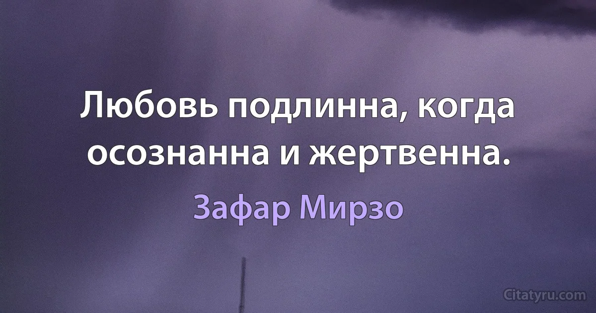 Любовь подлинна, когда осознанна и жертвенна. (Зафар Мирзо)