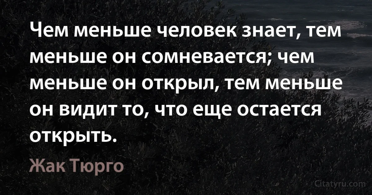 Чем меньше человек знает, тем меньше он сомневается; чем меньше он открыл, тем меньше он видит то, что еще остается открыть. (Жак Тюрго)