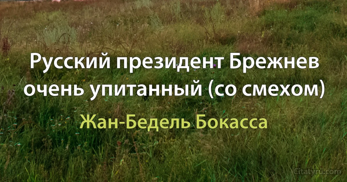 Русский президент Брежнев очень упитанный (со смехом) (Жан-Бедель Бокасса)