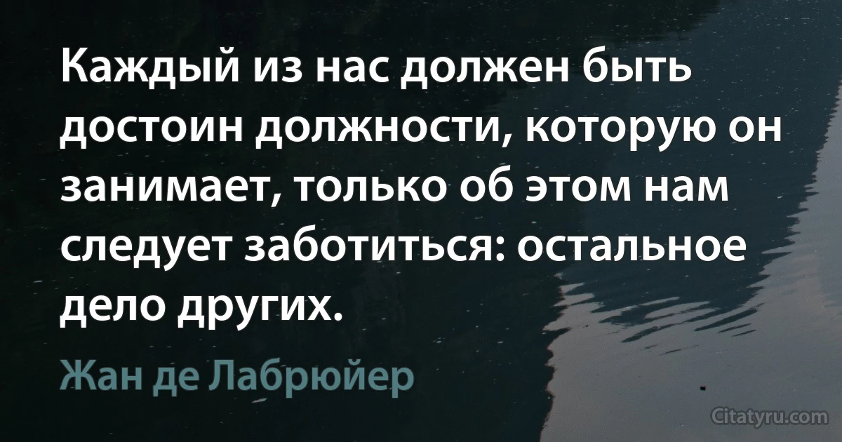 Каждый из нас должен быть достоин должности, которую он занимает, только об этом нам следует заботиться: остальное дело других. (Жан де Лабрюйер)