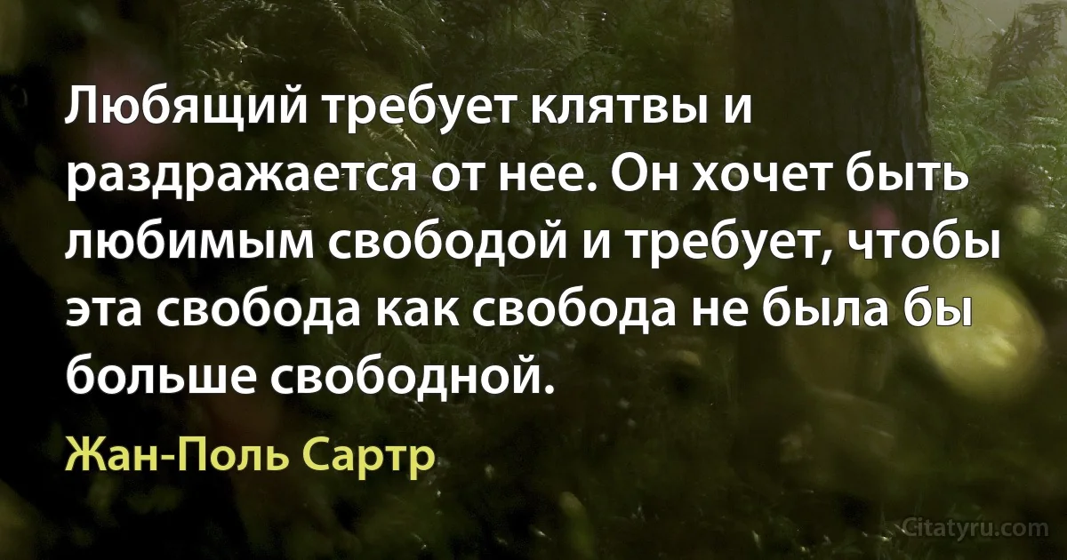 Любящий требует клятвы и раздражается от нее. Он хочет быть любимым свободой и требует, чтобы эта свобода как свобода не была бы больше свободной. (Жан-Поль Сартр)