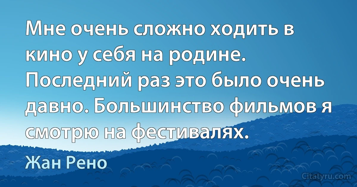 Мне очень сложно ходить в кино у себя на родине. Последний раз это было очень давно. Большинство фильмов я смотрю на фестивалях. (Жан Рено)