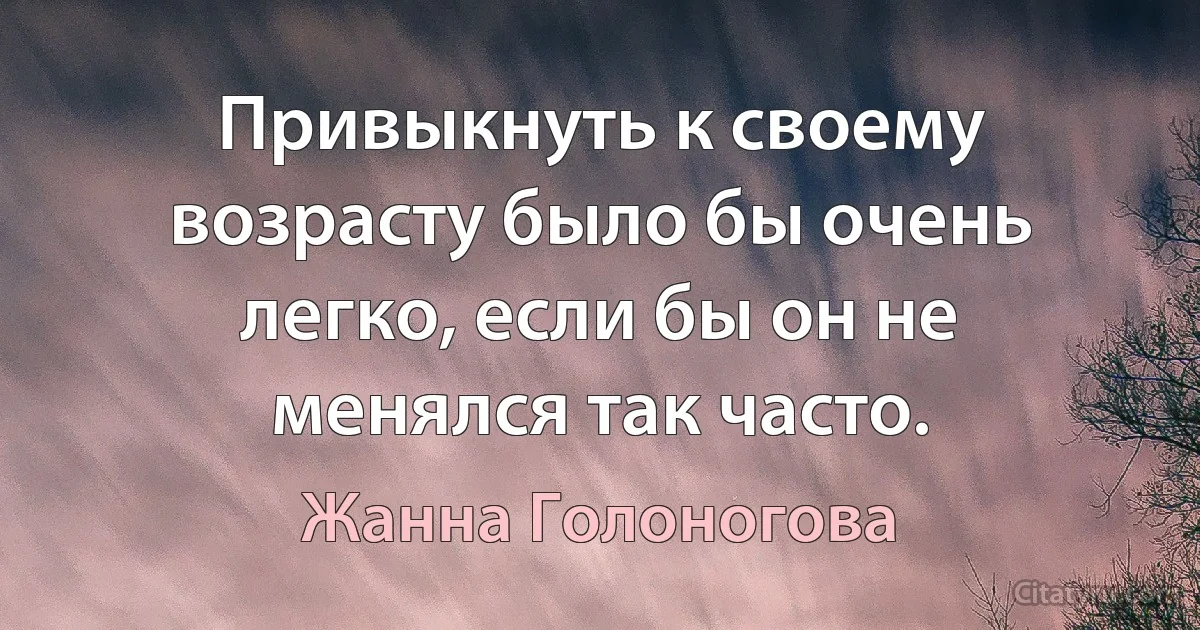 Привыкнуть к своему возрасту было бы очень легко, если бы он не менялся так часто. (Жанна Голоногова)