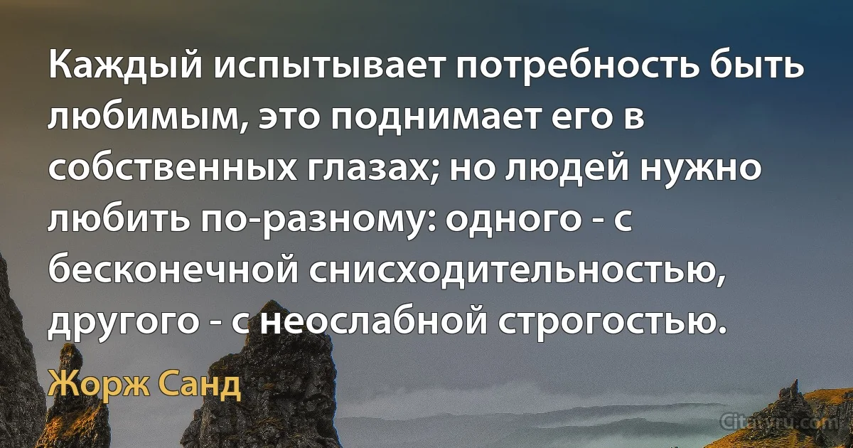 Каждый испытывает потребность быть любимым, это поднимает его в собственных глазах; но людей нужно любить по-разному: одного - с бесконечной снисходительностью, другого - с неослабной строгостью. (Жорж Санд)