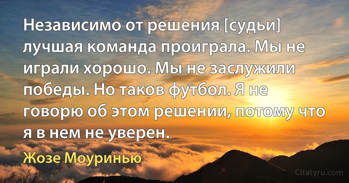 Независимо от решения [судьи] лучшая команда проиграла. Мы не играли хорошо. Мы не заслужили победы. Но таков футбол. Я не говорю об этом решении, потому что я в нем не уверен. (Жозе Моуринью)