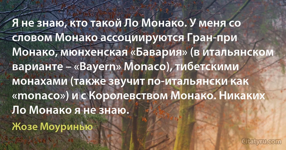 Я не знаю, кто такой Ло Монако. У меня со словом Монако ассоциируются Гран-при Монако, мюнхенская «Бавария» (в итальянском варианте – «Bayern» Monaco), тибетскими монахами (также звучит по-итальянски как «monaco») и с Королевством Монако. Никаких Ло Монако я не знаю. (Жозе Моуринью)