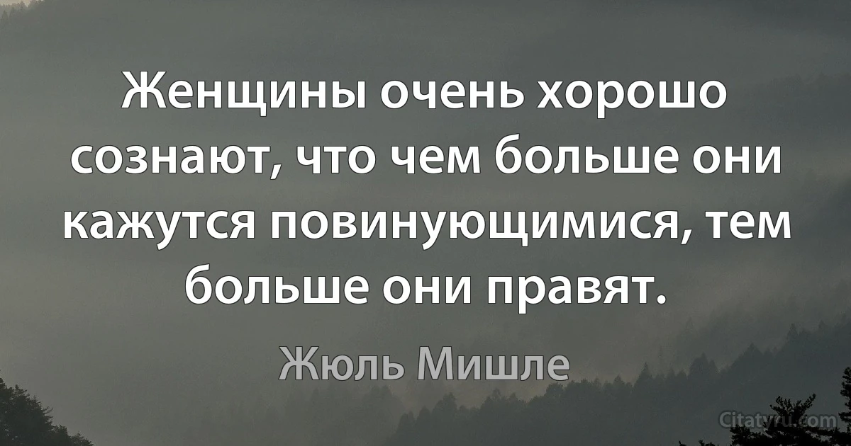 Женщины очень хорошо сознают, что чем больше они кажутся повинующимися, тем больше они правят. (Жюль Мишле)