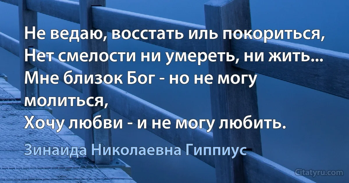 Не ведаю, восстать иль покориться,
Нет смелости ни умереть, ни жить...
Мне близок Бог - но не могу молиться,
Хочу любви - и не могу любить. (Зинаида Николаевна Гиппиус)