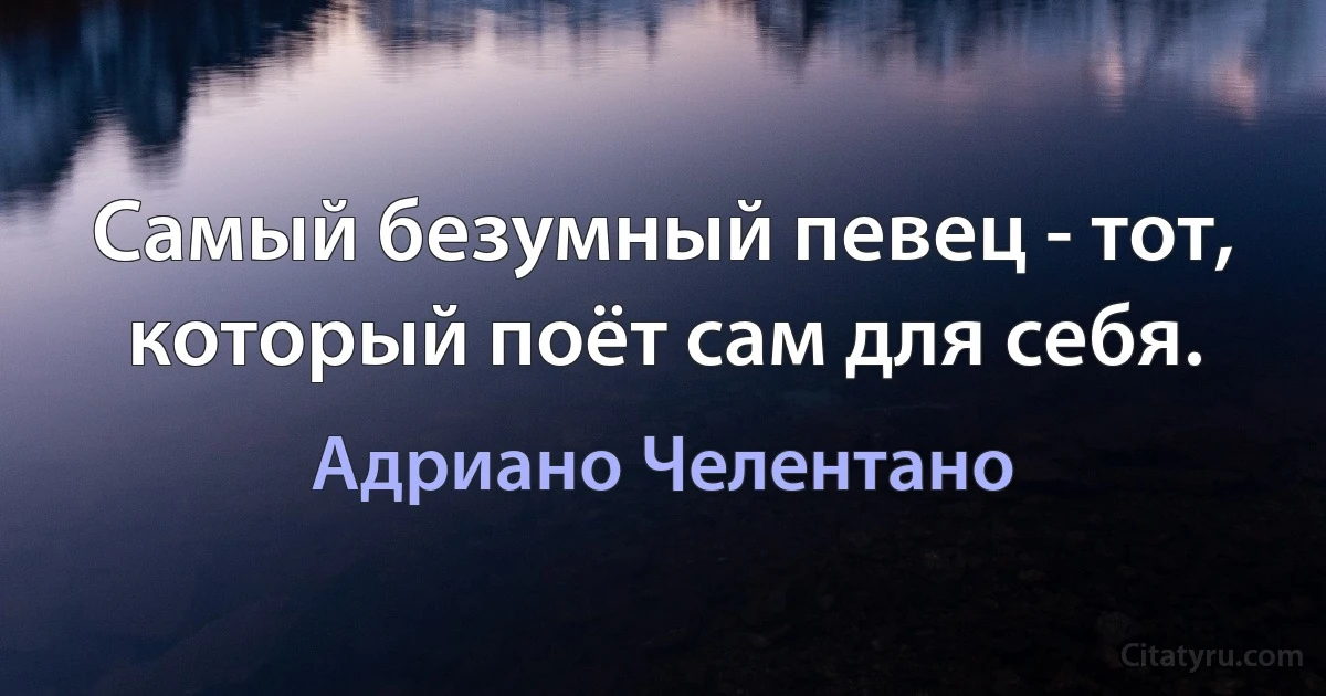 Самый безумный певец - тот, который поёт сам для себя. (Адриано Челентано)