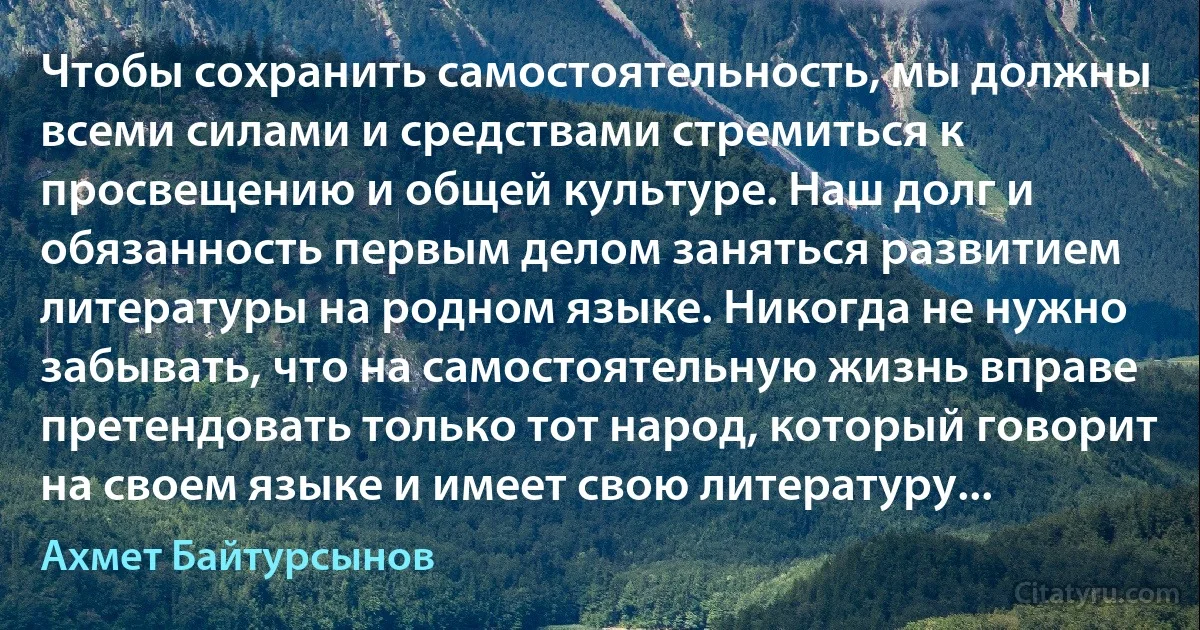 Чтобы сохранить самостоятельность, мы должны всеми силами и средствами стремиться к просвещению и общей культуре. Наш долг и обязанность первым делом заняться развитием литературы на родном языке. Никогда не нужно забывать, что на самостоятельную жизнь вправе претендовать только тот народ, который говорит на своем языке и имеет свою литературу... (Ахмет Байтурсынов)