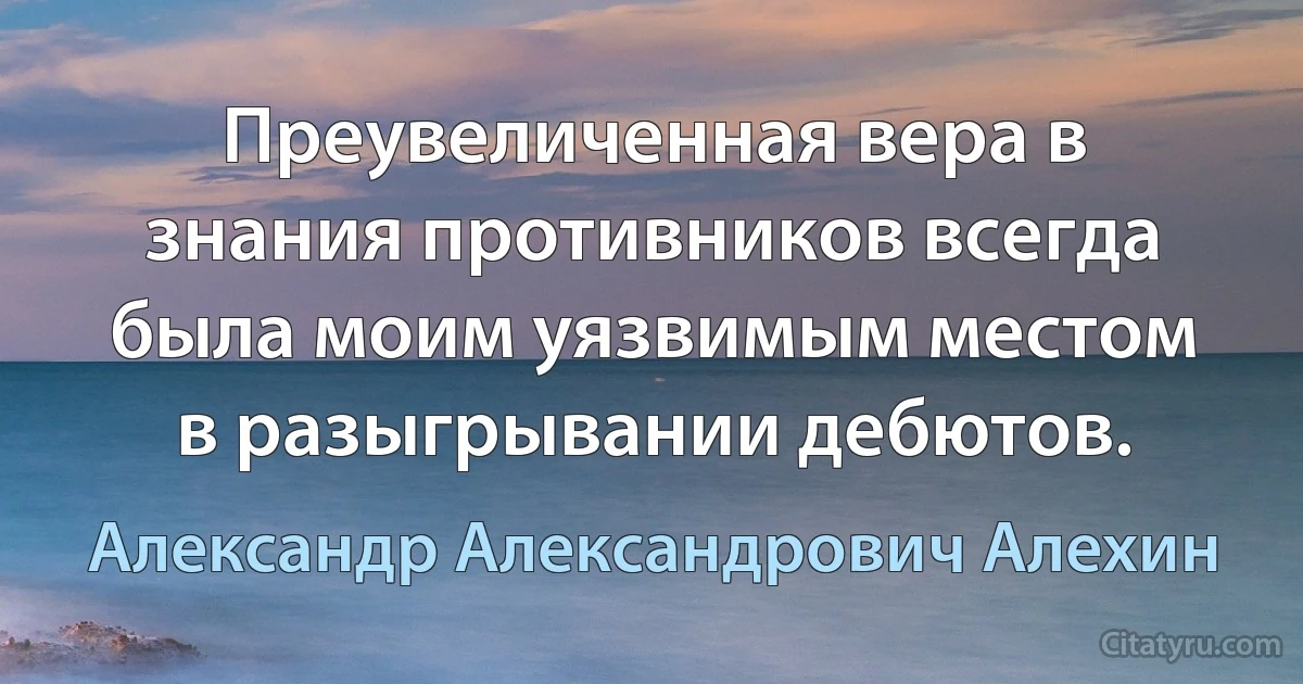 Преувеличенная вера в знания противников всегда была моим уязвимым местом в разыгрывании дебютов. (Александр Александрович Алехин)