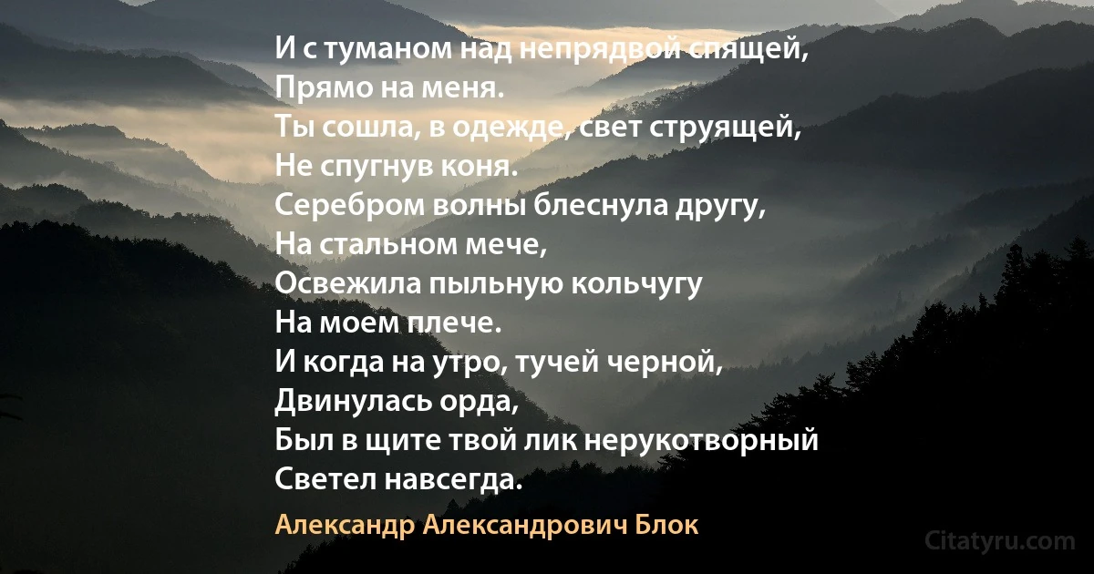 И с туманом над непрядвой спящей,
Прямо на меня.
Ты сошла, в одежде, свет струящей,
Не спугнув коня.
Серебром волны блеснула другу,
На стальном мече,
Освежила пыльную кольчугу
На моем плече.
И когда на утро, тучей черной,
Двинулась орда,
Был в щите твой лик нерукотворный
Светел навсегда. (Александр Александрович Блок)