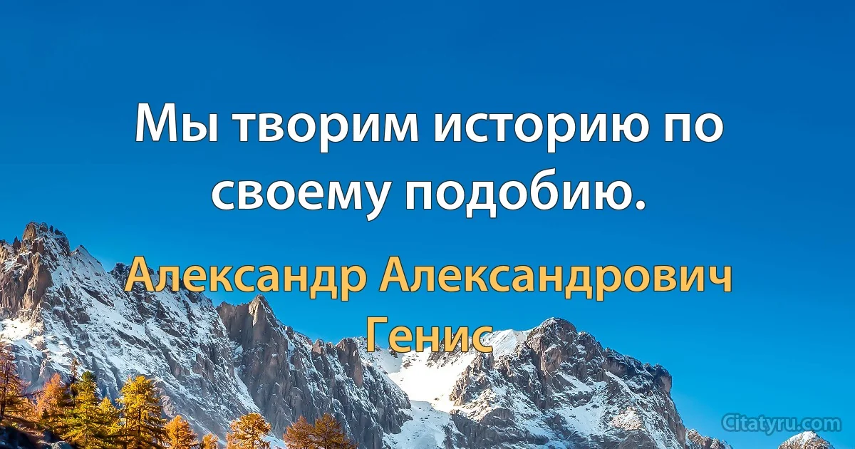 Мы творим историю по своему подобию. (Александр Александрович Генис)