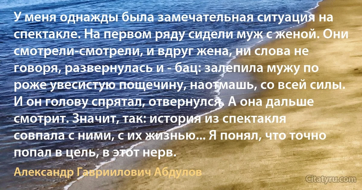 У меня однажды была замечательная ситуация на спектакле. На первом ряду сидели муж с женой. Они смотрели-смотрели, и вдруг жена, ни слова не говоря, развернулась и - бац: залепила мужу по роже увесистую пощечину, наотмашь, со всей силы. И он голову спрятал, отвернулся. А она дальше смотрит. Значит, так: история из спектакля совпала с ними, с их жизнью... Я понял, что точно попал в цель, в этот нерв. (Александр Гавриилович Абдулов)