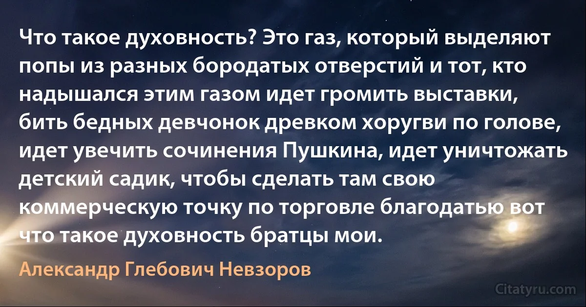 Что такое духовность? Это газ, который выделяют попы из разных бородатых отверстий и тот, кто надышался этим газом идет громить выставки, бить бедных девчонок древком хоругви по голове, идет увечить сочинения Пушкина, идет уничтожать детский садик, чтобы сделать там свою коммерческую точку по торговле благодатью вот что такое духовность братцы мои. (Александр Глебович Невзоров)